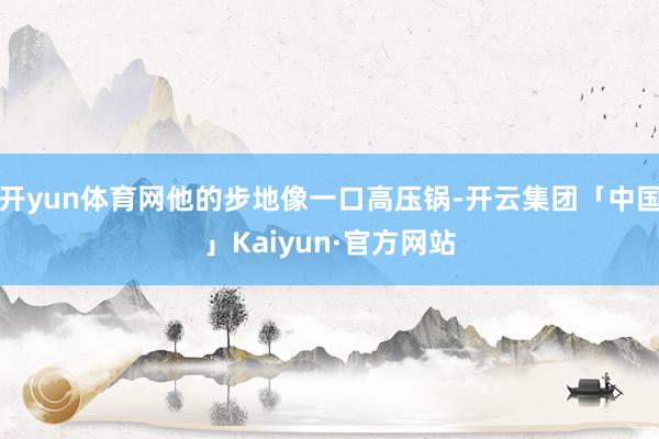 开yun体育网他的步地像一口高压锅-开云集团「中国」Kaiyun·官方网站