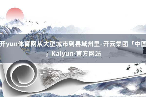 开yun体育网从大型城市到县域州里-开云集团「中国」Kaiyun·官方网站