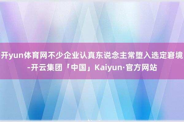 开yun体育网不少企业认真东说念主常堕入选定窘境-开云集团「中国」Kaiyun·官方网站
