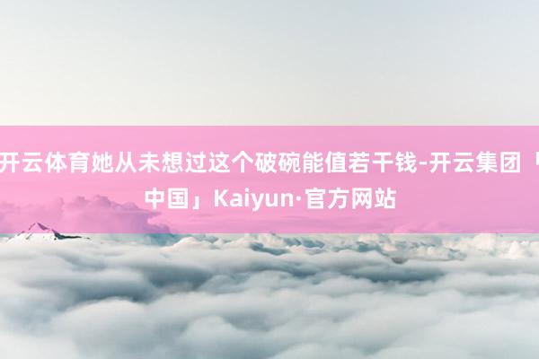 开云体育她从未想过这个破碗能值若干钱-开云集团「中国」Kaiyun·官方网站