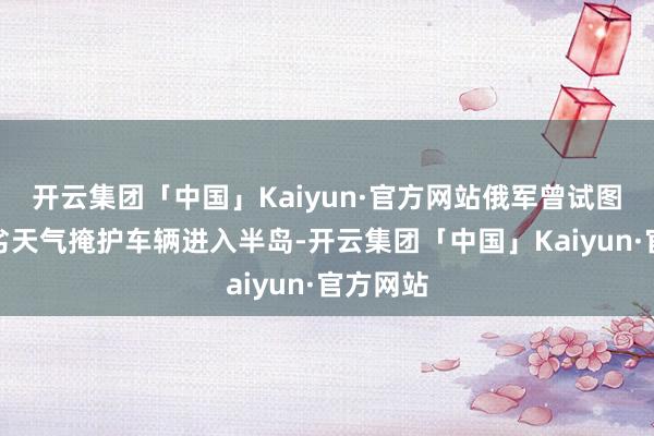 开云集团「中国」Kaiyun·官方网站俄军曾试图愚弄恶劣天气掩护车辆进入半岛-开云集团「中国」Kaiyun·官方网站