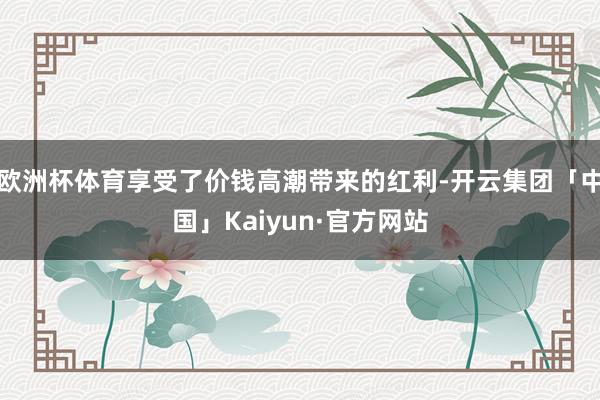 欧洲杯体育享受了价钱高潮带来的红利-开云集团「中国」Kaiyun·官方网站