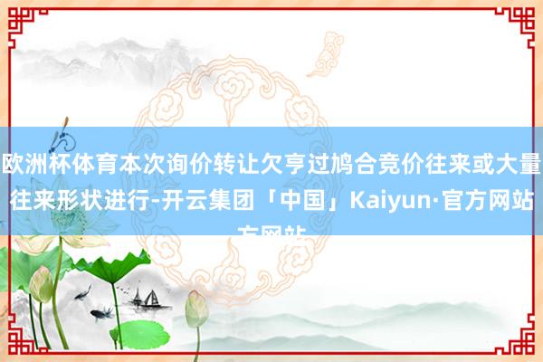 欧洲杯体育本次询价转让欠亨过鸠合竞价往来或大量往来形状进行-开云集团「中国」Kaiyun·官方网站