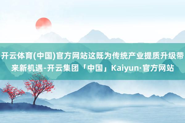 开云体育(中国)官方网站这既为传统产业提质升级带来新机遇-开云集团「中国」Kaiyun·官方网站
