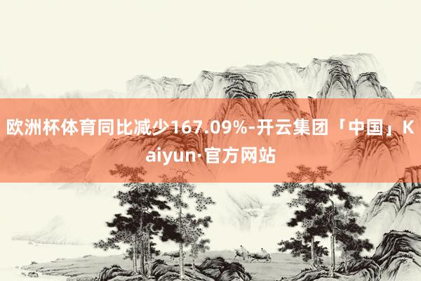 欧洲杯体育同比减少167.09%-开云集团「中国」Kaiyun·官方网站