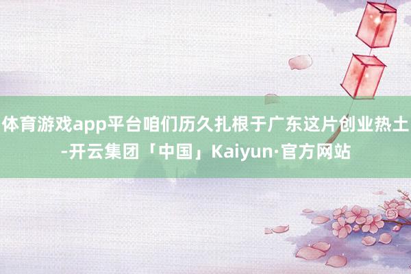 体育游戏app平台咱们历久扎根于广东这片创业热土-开云集团「中国」Kaiyun·官方网站