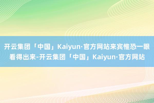 开云集团「中国」Kaiyun·官方网站来宾惟恐一眼看得出来-开云集团「中国」Kaiyun·官方网站