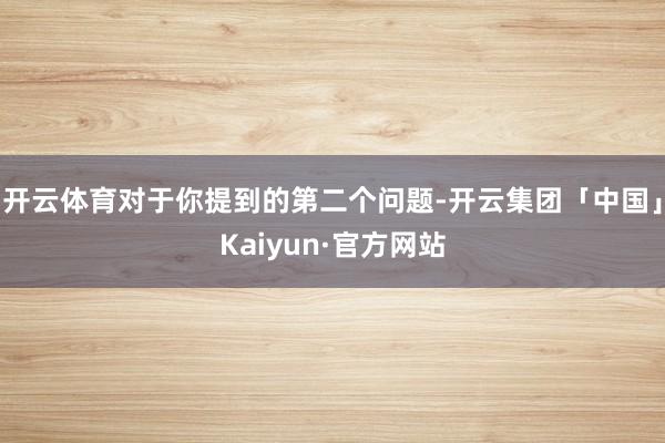 开云体育对于你提到的第二个问题-开云集团「中国」Kaiyun·官方网站