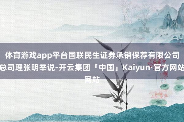 体育游戏app平台　　国联民生证券承销保荐有限公司总司理张明举说-开云集团「中国」Kaiyun·官方网站
