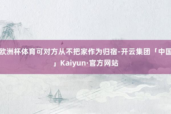 欧洲杯体育可对方从不把家作为归宿-开云集团「中国」Kaiyun·官方网站