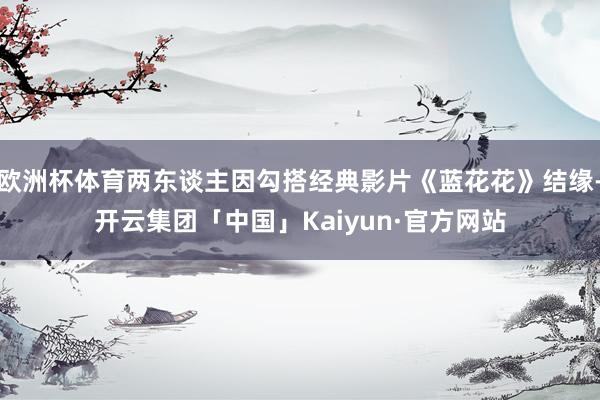 欧洲杯体育两东谈主因勾搭经典影片《蓝花花》结缘-开云集团「中国」Kaiyun·官方网站