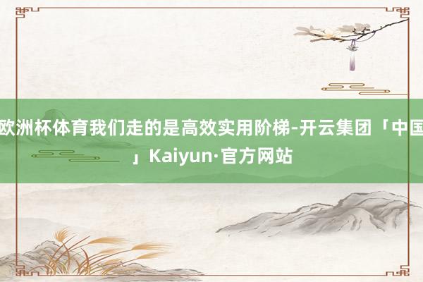 欧洲杯体育我们走的是高效实用阶梯-开云集团「中国」Kaiyun·官方网站