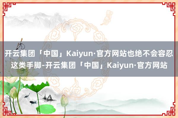 开云集团「中国」Kaiyun·官方网站也绝不会容忍这类手脚-开云集团「中国」Kaiyun·官方网站