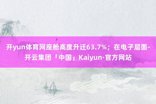 开yun体育网座舱高度升迁63.7%；在电子层面-开云集团「中国」Kaiyun·官方网站