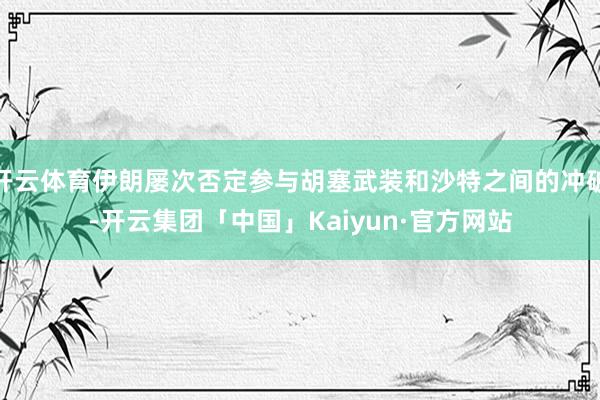 开云体育伊朗屡次否定参与胡塞武装和沙特之间的冲破-开云集团「中国」Kaiyun·官方网站