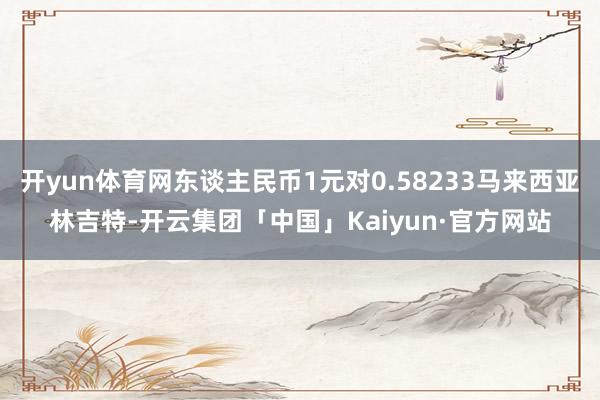 开yun体育网东谈主民币1元对0.58233马来西亚林吉特-开云集团「中国」Kaiyun·官方网站
