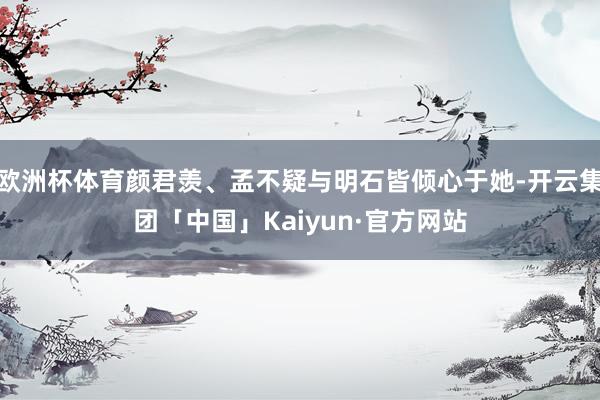 欧洲杯体育颜君羡、孟不疑与明石皆倾心于她-开云集团「中国」Kaiyun·官方网站