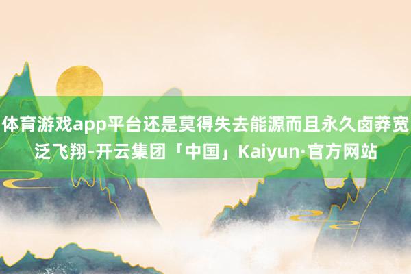 体育游戏app平台还是莫得失去能源而且永久卤莽宽泛飞翔-开云集团「中国」Kaiyun·官方网站