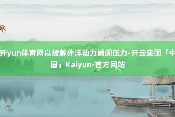 开yun体育网以缓解外洋动力阛阓压力-开云集团「中国」Kaiyun·官方网站