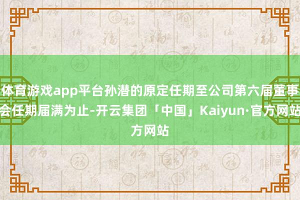 体育游戏app平台孙潜的原定任期至公司第六届董事会任期届满为止-开云集团「中国」Kaiyun·官方网站