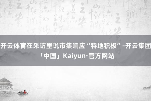 开云体育在采访里说市集响应“特地积极”-开云集团「中国」Kaiyun·官方网站