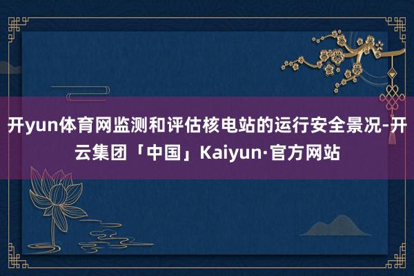 开yun体育网监测和评估核电站的运行安全景况-开云集团「中国」Kaiyun·官方网站