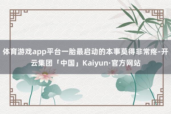 体育游戏app平台一胎最启动的本事莫得非常疼-开云集团「中国」Kaiyun·官方网站