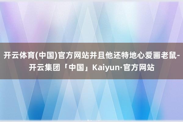 开云体育(中国)官方网站并且他还特地心爱画老鼠-开云集团「中国」Kaiyun·官方网站