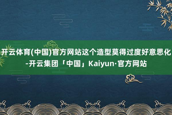 开云体育(中国)官方网站这个造型莫得过度好意思化-开云集团「中国」Kaiyun·官方网站