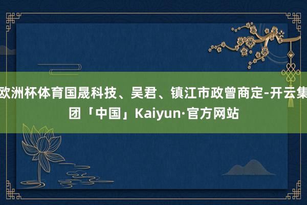 欧洲杯体育国晟科技、吴君、镇江市政曾商定-开云集团「中国」Kaiyun·官方网站