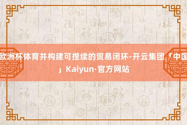 欧洲杯体育并构建可捏续的贸易闭环-开云集团「中国」Kaiyun·官方网站