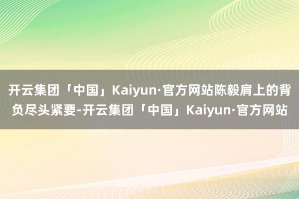 开云集团「中国」Kaiyun·官方网站陈毅肩上的背负尽头紧要-开云集团「中国」Kaiyun·官方网站