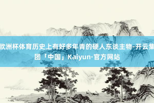 欧洲杯体育历史上有好多年青的硬人东谈主物-开云集团「中国」Kaiyun·官方网站