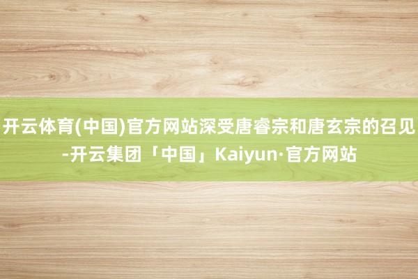 开云体育(中国)官方网站深受唐睿宗和唐玄宗的召见-开云集团「中国」Kaiyun·官方网站