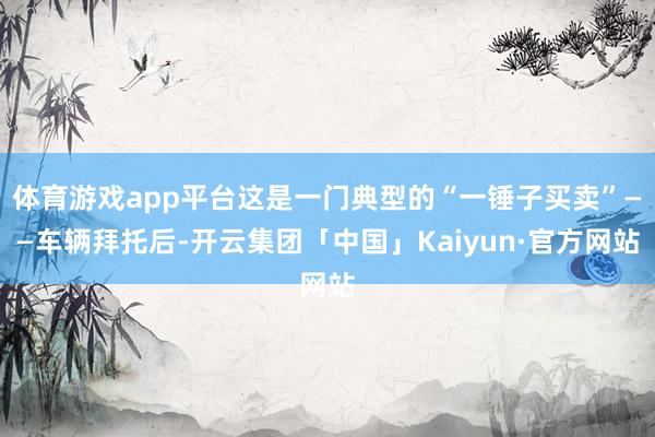 体育游戏app平台这是一门典型的“一锤子买卖”——车辆拜托后-开云集团「中国」Kaiyun·官方网站