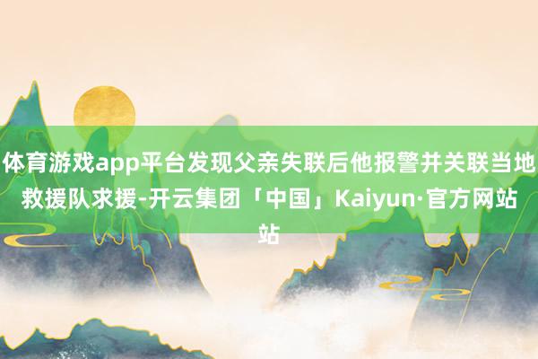 体育游戏app平台发现父亲失联后他报警并关联当地救援队求援-开云集团「中国」Kaiyun·官方网站