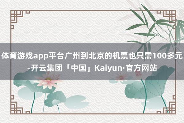 体育游戏app平台广州到北京的机票也只需100多元-开云集团「中国」Kaiyun·官方网站