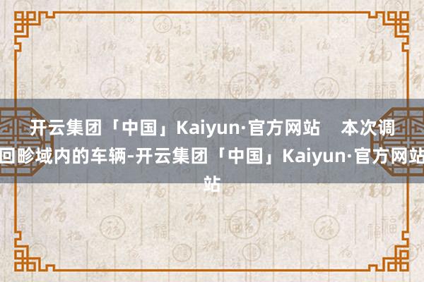 开云集团「中国」Kaiyun·官方网站    本次调回畛域内的车辆-开云集团「中国」Kaiyun·官方网站