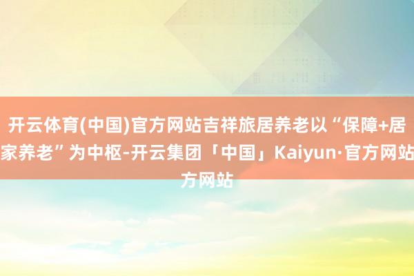 开云体育(中国)官方网站吉祥旅居养老以“保障+居家养老”为中枢-开云集团「中国」Kaiyun·官方网站