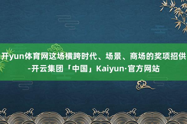 开yun体育网这场横跨时代、场景、商场的奖项招供-开云集团「中国」Kaiyun·官方网站