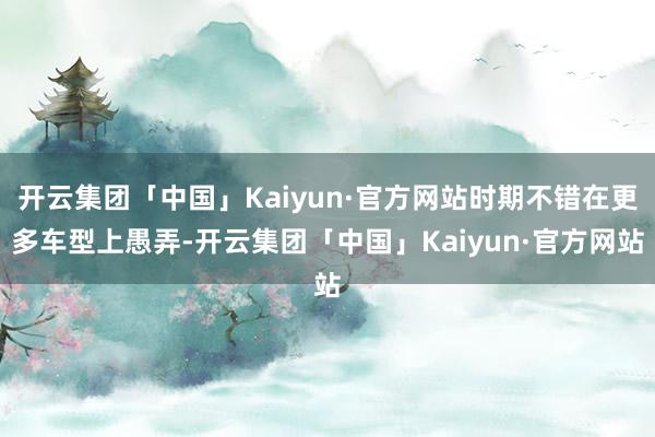开云集团「中国」Kaiyun·官方网站时期不错在更多车型上愚弄-开云集团「中国」Kaiyun·官方网站