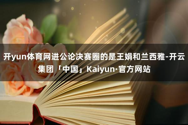 开yun体育网进公论决赛圈的是王娟和兰西雅-开云集团「中国」Kaiyun·官方网站