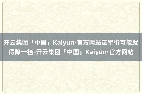 开云集团「中国」Kaiyun·官方网站这军衔可能就得降一档-开云集团「中国」Kaiyun·官方网站