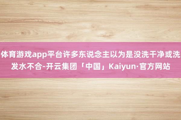 体育游戏app平台许多东说念主以为是没洗干净或洗发水不合-开云集团「中国」Kaiyun·官方网站