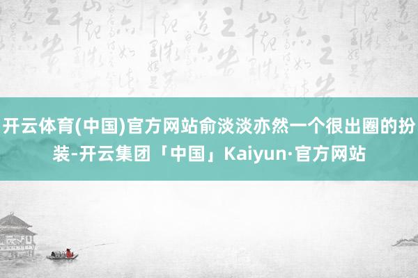 开云体育(中国)官方网站俞淡淡亦然一个很出圈的扮装-开云集团「中国」Kaiyun·官方网站