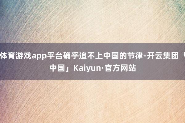 体育游戏app平台确乎追不上中国的节律-开云集团「中国」Kaiyun·官方网站