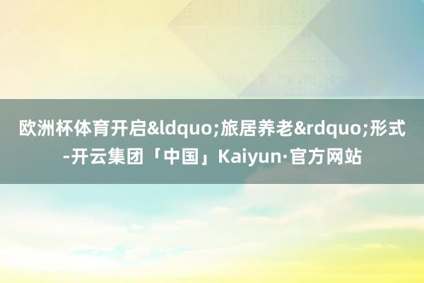 欧洲杯体育开启&ldquo;旅居养老&rdquo;形式-开云集团「中国」Kaiyun·官方网站