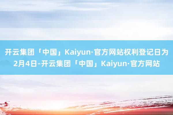 开云集团「中国」Kaiyun·官方网站权利登记日为2月4日-开云集团「中国」Kaiyun·官方网站
