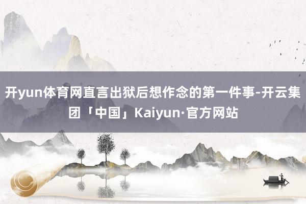 开yun体育网直言出狱后想作念的第一件事-开云集团「中国」Kaiyun·官方网站