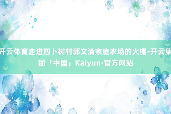 开云体育走进四卜树村郭文清家庭农场的大棚-开云集团「中国」Kaiyun·官方网站